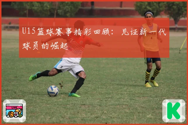 U15篮球赛事精彩回顾:见证新一代球员的崛起