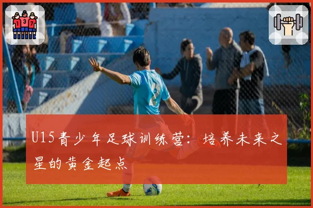 U15青少年足球训练营：培养未来之星的黄金起点
