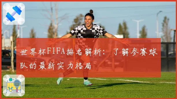 世界杯FIFA排名解析:了解参赛球队的最新实力格局