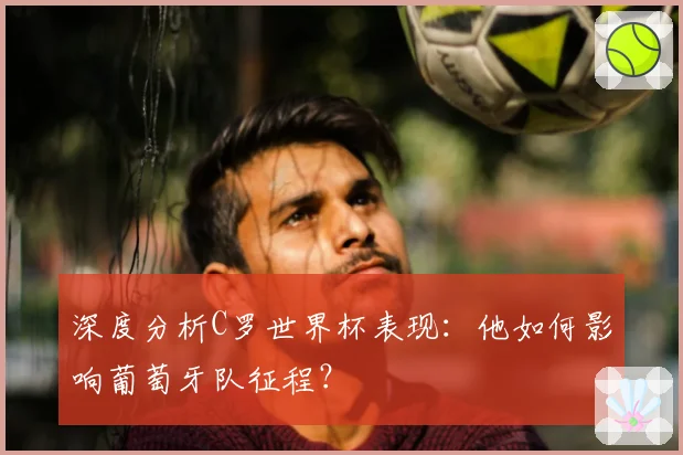 深度分析C罗世界杯表现:他如何影响葡萄牙队征程?