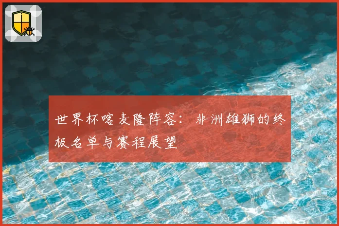 世界杯喀麦隆阵容:非洲雄狮的终极名单与赛程展望