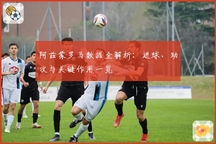 阿兹蒙罗马数据全解析：进球、助攻与关键作用一览