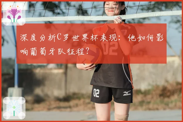 深度分析C罗世界杯表现:他如何影响葡萄牙队征程?