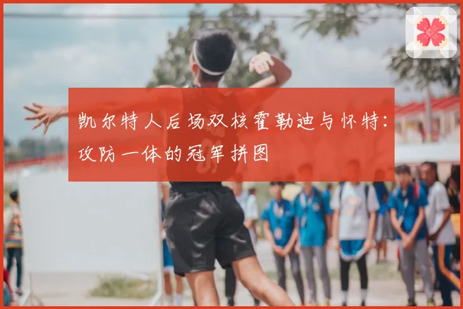 凯尔特人后场双核霍勒迪与怀特：攻防一体的冠军拼图