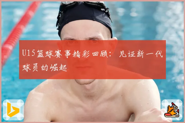 U15篮球赛事精彩回顾：见证新一代球员的崛起